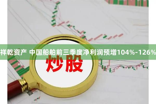 祥乾资产 中国船舶前三季度净利润预增104%-126%