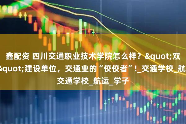 鑫配资 四川交通职业技术学院怎么样?"双高计划"建设单位,交通业的“佼佼者”!_交通学校_航运_学子
