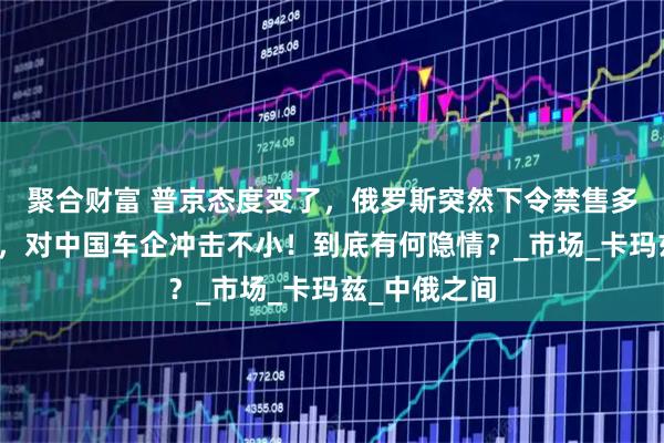 聚合财富 普京态度变了,俄罗斯突然下令禁售多款中国卡车,对中国车企冲击不小!到底有何隐情?_市场_卡玛兹_中俄之间