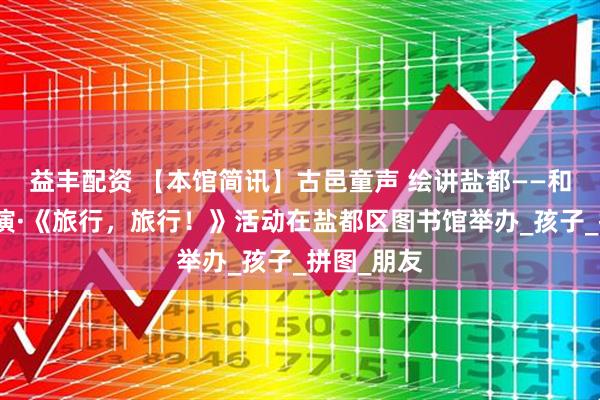 益丰配资 【本馆简讯】古邑童声 绘讲盐都——和悦绘本讲演·《旅行,旅行!》活动在盐都区图书馆举办_孩子_拼图_朋友