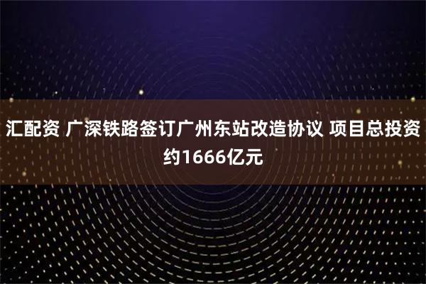 汇配资 广深铁路签订广州东站改造协议 项目总投资约1666亿元