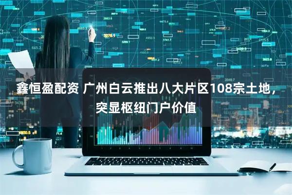 鑫恒盈配资 广州白云推出八大片区108宗土地，突显枢纽门户价值