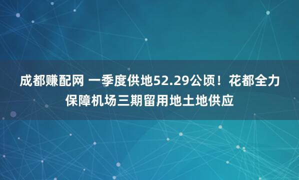 成都赚配网 一季度供地52.29公顷！花都全力保障机场三期留用地土地供应