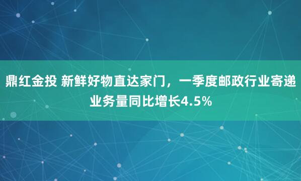 鼎红金投 新鲜好物直达家门，一季度邮政行业寄递业务量同比增长4.5%