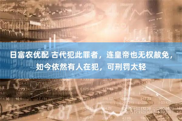 日富农优配 古代犯此罪者,连皇帝也无权赦免,如今依然有人在犯,可刑罚太轻