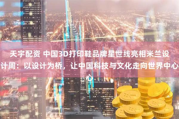 天宇配资 中国3D打印鞋品牌星世线亮相米兰设计周：以设计为桥，让中国科技与文化走向世界中心