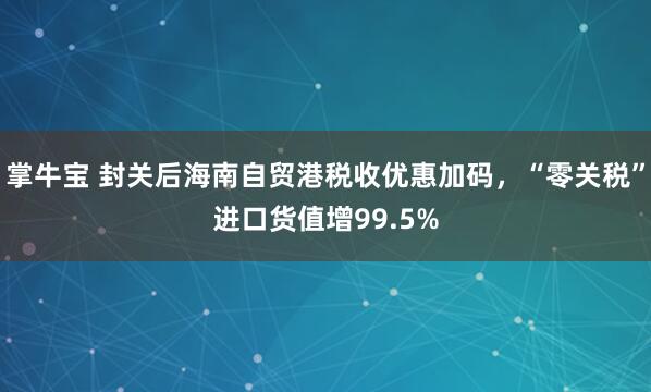 掌牛宝 封关后海南自贸港税收优惠加码，“零关税”进口货值增99.5%