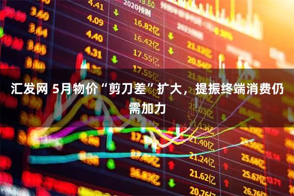 汇发网 5月物价“剪刀差”扩大，提振终端消费仍需加力