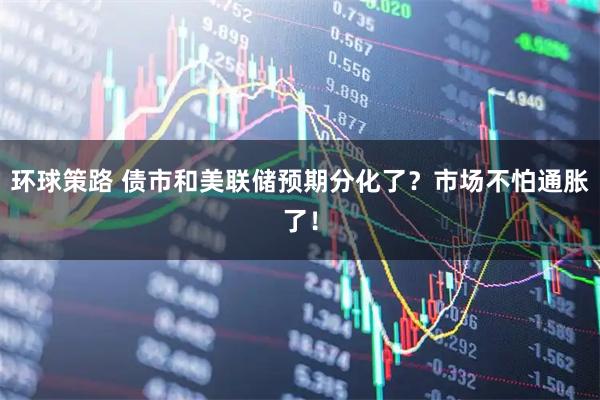 环球策路 债市和美联储预期分化了?市场不怕通胀了!