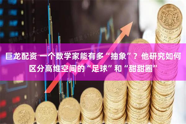 巨龙配资 一个数学家能有多“抽象”?他研究如何区分高维空间的“足球”和“甜甜圈”