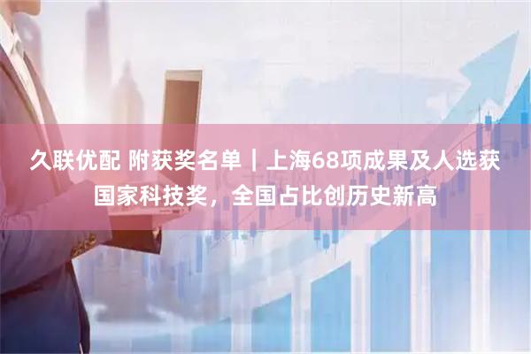 久联优配 附获奖名单|上海68项成果及人选获国家科技奖,全国占比创历史新高