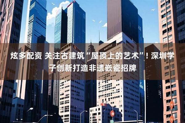 炫多配资 关注古建筑“屋顶上的艺术”! 深圳学子创新打造非遗嵌瓷招牌
