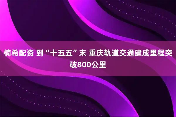 楠希配资 到“十五五”末 重庆轨道交通建成里程突破800公里