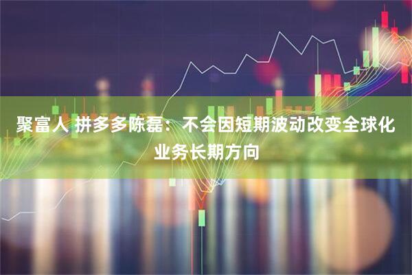 聚富人 拼多多陈磊：不会因短期波动改变全球化业务长期方向