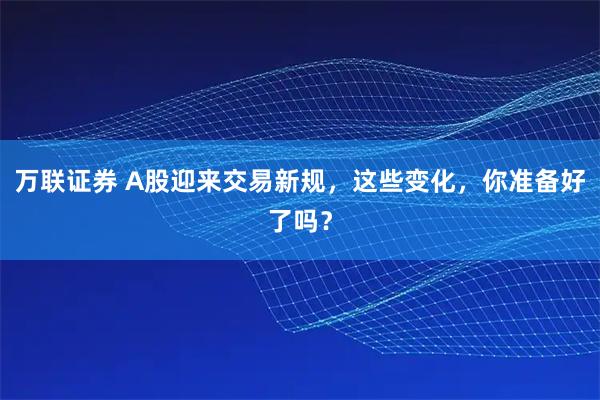 万联证券 A股迎来交易新规，这些变化，你准备好了吗？