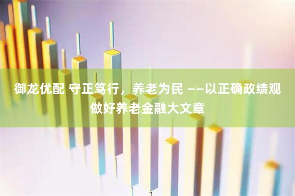 御龙优配 守正笃行，养老为民 ——以正确政绩观做好养老金融大文章
